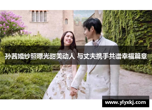 孙茜婚纱照曝光甜美动人 与丈夫携手共谱幸福篇章